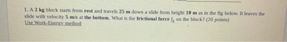1. A 2 kg block starts from rest and travels 25 m down a slide from height 10 m as in the fig below. It leaves the slide with