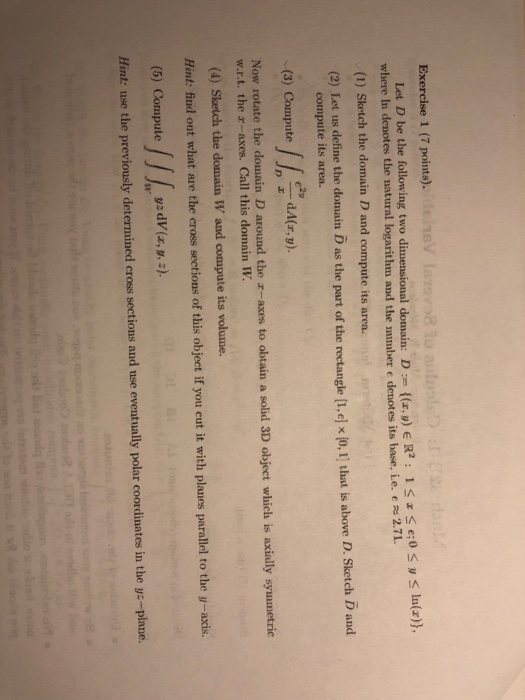 xerc 0 e:0 y ln(r), Let Dbe the following two dimensional donain. D := {(zy) E R2 : 1 S$ where In denotes the natural logarithm and the umber e denotes its base, ie. e 2.71. (1) Sketch the domain D and compute its area. (2) Let us define the domain D as the part of the rectangle [I.ej x (o, I] that is above D. Sketch D and compute its area. (3) Compute Now rotate the domain D around the r-axes to obtain a solid 3D object which is axially symmetric w.r.t. the z-axes. Call this domain W (4) Sketch the domain W and compute its volume Hint: fnd out what are the cross sections of this object if you eut it with planes parallel to the y-axis. (5) Compute j j fwysdV(z, ) Hint: use the previously determined cross sections and use eventually polar coordinates in the ys-plane.