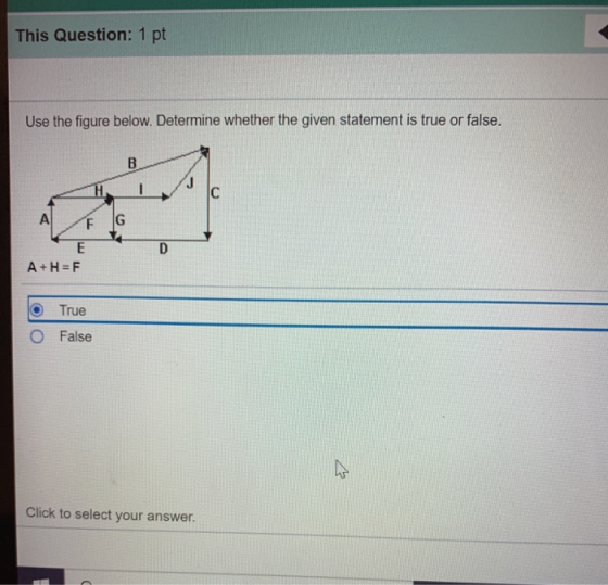 This Question: 1 pt Use the figure below. Determine whether the given statement is true or false. B C A F G D E A+H=F True Fa