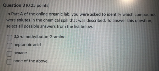 Question 3 (0.25 points) In Part A of the online organic lab, you were asked to identify which compounds were solutes in the