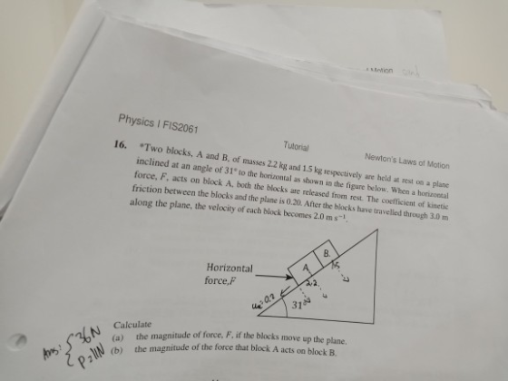 Physics I FIS2061 Tulorial B, of masses 2.2 kg and 1. Newtons Laws of Motion 16. *Two blocks, A and S kg respectively are held at rest on a plane inclined at an angle of 31 to the horizontal as shown in the figure helow. When a horizonsal force, F, acts on block A, both the blocks are released from rest. The coefficient of kinetic is 0.20. After the blocks have travelled through 3.0m along the plane, the velocity of each block becomes 2.0 ms-1 B. Horizontal force, F N the magnitude of force. F, if the blocks move up the plane. N (b) the magnitude of the force that block A acts on block B Calculate