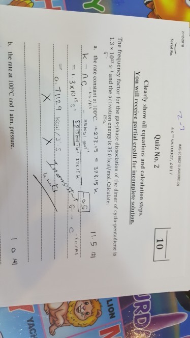 2122018 z-3 IMG-20180210-WAD082 1p9 Serial No. 10 Quiz No. 2 Clearly show all equations and calculation steps. You will receive partial credit for incomplete solution. The frequency factor for the gas-phase dissociation of the dimer of cyclo-pentadiene is 1.3 x 1013 s 1 and the activation energy is 35.0 kcal/mol. Calculate: LION the rate constant at l 00°C.-+273、/5 37 3、15 u. 11.5/21 a. e 85kent 1.3×1013s, 0.11-29 = kcal / J. S YACH b. the rate at 100°C and I atm. pressure.