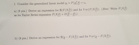 I. Consider the generalized linear model yi-F(r12) + a) (8 pts.) Derive an expression for E(F(X) and for Var(F(XB)). (Hint: Write F(X as its Taylor Series expansion F(X2) + D(2-2).) B) b) (8 pts.) Derive an expression for E(y FX) and for Varly F(XB).