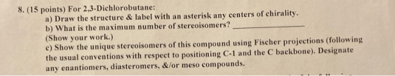 8. (15 points) For 2,3-Dichlorobutane: a) Draw the structure & label with an asterisk any centers of chirality b) What is the