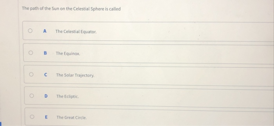The path of the Sun on the Celestial Sphere is called 0 A The Celestial Equator O B The Equinox O C The Solar Trajectory O D The Ecliptic. 0 E The Great Circle.