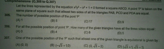 Comprehensions (Q.305 to Q.307) Let the lines represented by the equation x2ya-x2 +1 0 formed a square ABCD. A point P is taken on the same plane of square such that atleast two sides of all the triangles PAB, PCD and PDA are equal. The number of possible position of the pont P (A) 1 305. (B) 5 (C) 17 (D) 9 For all the possible position of point P. How many of the given triangles have all the three sides equal: (A)0 306. (B) 4 (C) 8 (D)5 307. One of the possible position of the P such that atleast one of the given triangle is equilateral is given by: (B) (+10) (C) (0. 3-2) ( (43+13-1