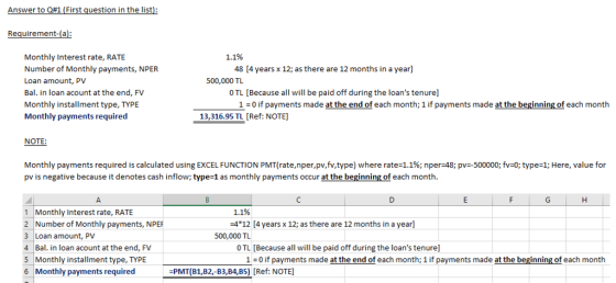 Answer to Q#1 (First question in the list Requirement-(a Monthly Interest rate, RATE Number of Monthly payments, NPER Loan amount, PV Bal. in loan acount at the end, FV Monthly installment type, TYPE Monthly payments required 1.1% 48 [4 years x 12; as there are 12 months in a year] 500,000 TL O TL [Because all will be paid off during the loans tenure] 1 0 if payments made at the end of each month; 1 if payments made at the beginning of each month 13,316.95 TL [Ref: NOTE] NOTE Monthly payments required is calculated using EXCEL FUNCTION PMT(rate,nper,pv,fv,type) where rate-1.1%; nper-48; pv=-500000; fv:0; type-1; Here, value for pv is negative because it denotes cash inflow; type-1 as monthly payments occur at the beginning of each month. 1.1% 4 12 [4 years x 12; as there are 12 months in a year] 1 Monthly Interest rate, RATE 2 Number of Monthly payments, NPER 3 Loan amount, PV 4 Bal. in loan acount at the end, FV 5 Monthly installment type, TYPE 6 Monthly payments required 500,000 TL O TL [Because all will be paid off during the loans tenure] 10 if payments made at the end of each month; 1 if payments made at the beginning of each month -PMT(B1B2,-B3BA,B5) [Ref: NOTE]