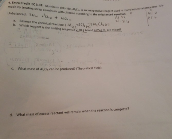 4. Extra Credit EC 3-37: Aluminum chloride, Al,Cl,is an inexpensive reagent made by treating scrap aluminum with chlorine according to theced A 12 Unbalanced: 2Al CAl,cl used in many industrial processes. It is AI: 2 unbalanced equation. A a. Balance the chemical reaction:2A4502()re mixed? b. Which reagent is the limiting reagent if 2.70 g Al and 3C2 LS) c. What mass of Al,Cls can be produced? (Theoretical Yield) d. What mass of excess reactant will remain when the reaction is complete?