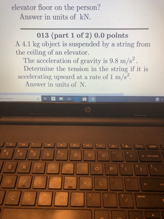 elevator floor on the person? Answer in units of kN 013 (part 1 of 2) 0.0 points A 4.1 kg object is suspended by a string from the ceiling of an elevator. The acceleration of gravity is 9.8 m/s2 Determine the tension in the string if it is accelerating upward at a rate of 1 m/s2 Answer in units of N. 4 5 6 8 9