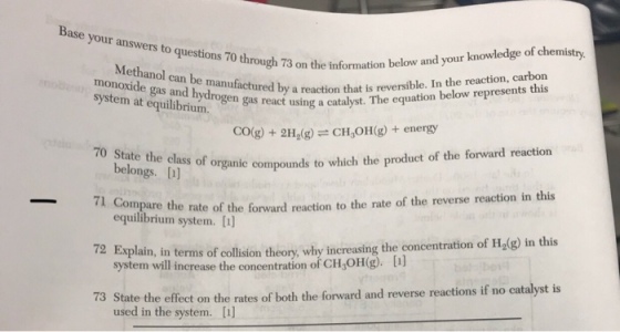 r answers to questons 70 through 3 on the information below and your knowledge of chemistry information belo Methanol can be manufact monoxide gas and hydrogen gas react system at equilibrium red by a reaction that is reversible. In the reaction, carbon cat using a catalyst. The equation below represents this COg)+2H(gCH,OH(g)+ energy belongs. (jis of organic compounds to which the producet of the forward reaction belongs. [) 70 State the class e rate of the forward reaction to the rate of the reverse reaction in this 72 Exyplaln, in terms of olson ey wythe concentraton of h,l9 n ths 3 State the effect on the rates of both the forward and reverse reactions if no catalyst is equilibrium system. [t) system will increase the concentration of CH OH g. used in the system. [I] 7