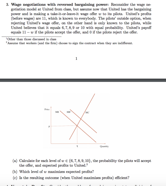 3. Wage negotiations with reversed bargaining power: Reconsider the wage ne- gotiation model at United from class, but assume now that United has the bargaining power and is making a take-it-or-leave-it wage offer w to its pilots. Uniteds profits (before wages) are 11, which is known to everybody. The pilots outside option, when rejecting Uniteds wage offer, on the other hand is only known to the pilots, while United believes that it equals 6,7,8,9 or 10 with equal probability. Uniteds payoff equals 11-w if the pilots accept the offer, and 0 if the pilots reject the offer Other than those discussed in class 2Assume that workers (and the firm) choose to sign the contract when they are indifferent. Price MB MB MC Quantity (a) Calculate for each level of w є {6, 7, 8, 9, 10), the probability the pilots will accept the offer, and expected profits to United.3 (b) Which level of w maximizes expected profits? (c) Is the resulting outcome (when United maximizes profits) efficient?