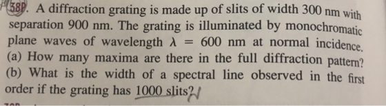 A diffraction grating is made up of slits of width 300 nm with separation 900 nm. The grating is illuminated by monochromatic plane waves of wavelength λ 600 nm at normal incidence (a) How many maxima are there in the full diffraction pattern? (b) What is the width of a spectral line observed in the first order if the grating has 1000 slits?/