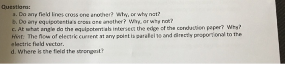 Questions: a. Do any field lines cross one another? Why, or why not? b. Do any equipotentials cross one another? Why, or why not? c. At what angle do the equipotentials intersect the edge of the conduction paper? Why? Hint: The flow of electric current at any point is parallel to and directly proportional to the electric field vector. d. Where is the field the strongest?