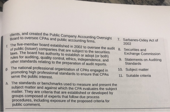 dients, and created the Public Company Accounting Oversight 7. Sarbanes-oxley Act of Board to oversee CPASs and public accounting firms. 2002 The fíive-member board established in 2002 to oversee the audit 8. Securities and of public (issuer) companies that are subject to the securities laws. The board has authority to establish or adopt (or both) rules for auditing, quality control, ethics, independence, and other standards relating to the preparation of audit reports. Exchange Commission 9. Statements on Auditing Standards The national professional organization of CPAs engaged in 10. Subject matter g. promoting high professional standards to ensure that CPAS 11. Suitable criteria serve the public interest. h. The standards or benchmarks used to measure and present the subject matter and against which the CPA evaluates the subjedt matter. They are criteria that are established or developed by groups composed of experts that follow due process procedures, including exposure of the proposed criteria for public comment.