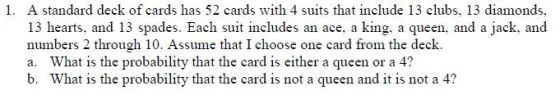 1. A standard deck of cards has 52 cards with 4 suits that include 13 clubs, 13 diamonds, 13 hearts, and 13 spades. Each suit includes an ace, a king, a queen, and a jack, and numbers 2 through 10. Assume that I choose one card from the deck. a. What is the probability that the card is either a queen or a 4? b. What is the probability that the card is not a queen and it is not a 4?