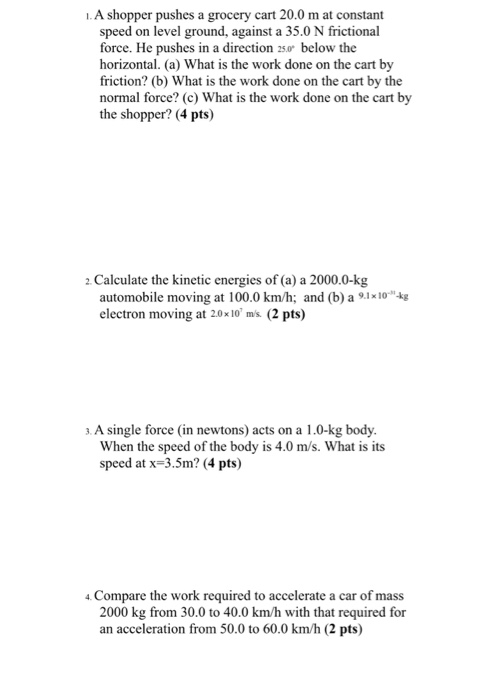 1.A shopper pushes a grocery cart 20.0 m at constant speed on level ground, against a 35.0 N frictional force. He pushes in a