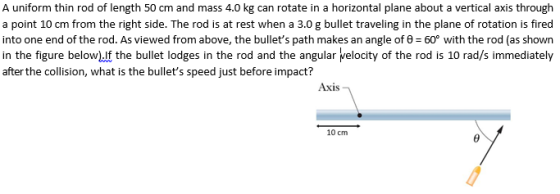 A uniform thin rod of length 50 cm and mass 4.0 kg can rotate in a horizontal plane about a vertical axis through from the right side. The rod into one end of the rod. As viewed from above, the bullets path makes an angle of θ 60° with the rod (as shown in the figure below)If the bullet lodges in the rod and the angular velocity of the rod is 10 rad/s immediately after the collision, what is the bullets speed just before impact? Axis 10 cm