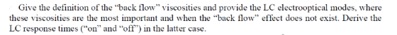 Give the definition of the back flow viscosities and provide the LC electrooptical modes, where these viscosities are the most important and when the back flow effect does not exist. Derive the LC response times (on and off) in the latter case.