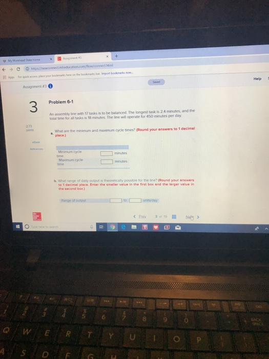Apps forquck arom place yor booinks here on 9w bookman barbsport bookmarks now- Help Problem 6-1 3 An assembly line with 17 tasks is to be balanced The longest task is 2.4 minutes, and the otal tme for all tasks is 18 minutes. The line will operabe for 450 minutes per day 2.73 What are the minimum and maximum cycle times? (Round your answers to 1 place.) Menimum cycle minutes Maxmum cycle b. What range of dely output is theonetically possible for the ine (Round your answers no 1 decimal ploce. Enter the smaller velue in the first box and the lerger value in the second bor 5 6 8
