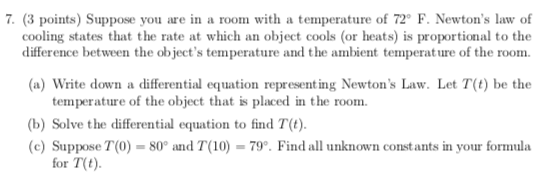 7. (3 points) Suppose you are in a room with a temperature of 72 F. Newtons law of cooling states that the rate at which an object cools (or heats) is proportional to the difference between the objects temperature and the ambient temperature of the room. (a) Write down a differential equation representing Newtons Law. Let T(t) be the temperature of the object that is placed in the room (b) Solve the differential equation to find T(t). (c)Suppose T(0)-80° and T(10)-799. Find all unknown constants in your formula for T(t)