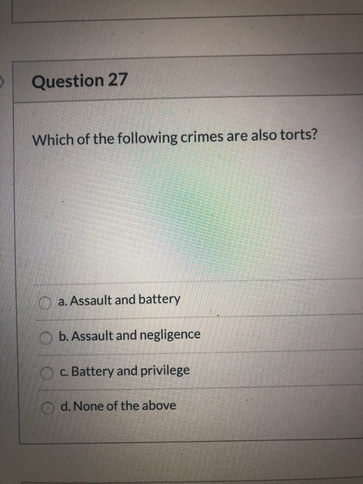 Question 27 Which of the following crimes are also torts? a. Assault and battery b. Assault and negligence c. Battery and pri