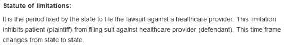 Statute of limitations: It is the period fixed by the state to file the lawsuit against a healthcare provider. This limitation inhibits patient (plaintiff) from filing suit against healthcare provider (defendant). This time frame changes from state to state
