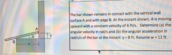 The bar shown remains in contact with the vertical wal surface A and with edge B. At the instant shown, A is moving upward with a constant velocity of 6 ft/s. Determine (a) the angular velocity in rad/s and (b) the angular acceleration in rad/s/s of the bar at the instant y 8 ft. Assume w 11 ft.