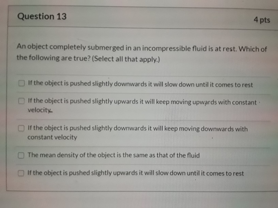 Question 13 4 pts An object completely submerged in an incompressible fluid is at rest. Which of the following are true? (Sel
