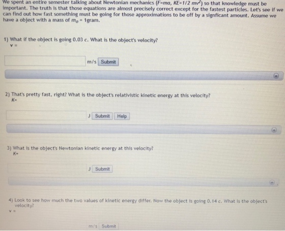 We spent an entire semester talking about Newtonian mechanics (F-ma, KE-1/2 mv) so that knowledge must be important. The truth is that those equations are almost precisely correct except for the fastest particles. Lets see if we can find out how fast something must be going for those approximations to be off by a signficant amount. Assume we have a object with a mass of mo 1gram. 1) What if the object is going 0.03 c. What is the objects velocity? m/s Submit 2) Thats pretty fast, right? What is the objects relativistic kinetic energy at this velocity? K- JI submit i Hel 3) What is the objects Newtonian kinetic energy at this velocity K- JSubmit 4) Look to see how much the two values of kinetic energy differ. Now the object is going 0.14 c. What is the objects velocity? m/s Submit