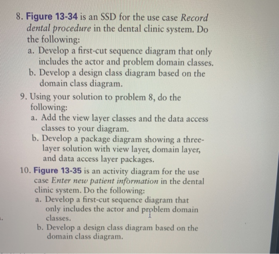 8. Figure 13-34 is an SSD for the use case Record dental procedure in the dental clinic system. Do the following: a. Develop a first-cut sequence diagram that only includes the actor and problem domain classes b. Develop a design class diagram based on the domain class diagram. 9. Using your solution to problem 8, do the following: a. Add the view layer classes and the data access classes to your diagram b. Develop a package diagram showing a three- layer solution with view layer, domain layer, and data access layer packages. 10. Figure 13-35 is an activity diagram for the use case Enter new patient information in the dental clinic system. Do the following: a. Develop a first-cut sequence diagram that only includes the actor and prpblem domain classes. b. Develop a design class diagram based on the domain class diagram.