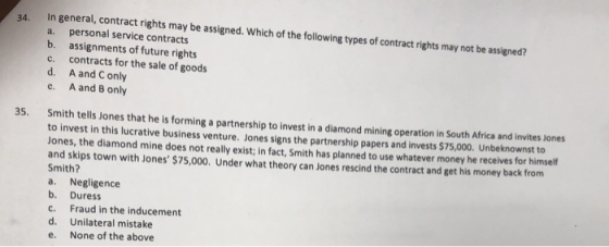 34. In general, contract rights may be assgned. Which of the following types of contract rights may not be assined? a. personal service contracts assignments of future rights c. contracts for the sale of goods d. A and C only e. A and B only b. 35. Smith tells Jones that he is forming a partnership to invest in a diamond mining operation in South Africa and invites Jones to invest in this lucrative business venture. Jones signs the partnership papers and invests $75,000. Unbeknownst to Jones, the diamond mine does not really exist; in fact, Smith has planned to use whatever money he receives for himself and skips town with Jones $75,000. Under what theory can Jones rescind the contract and get his money back from Smith? a. Negligence b. Duress c. Fraud in the inducement d. Unilateral mistake e. None of the above