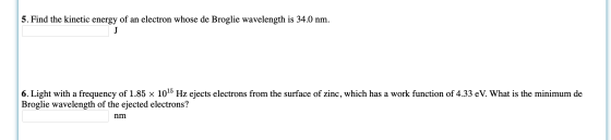 5. Find the kinetic energy of an electron whose de Broglie wavelength is 34.0 nm. J 6. Light with a frequency of 1.85 x 1015
