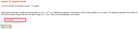 Chapter 27, Problem 28 Go Your answer is partially correct. Try again. Light shines through a single slit whose width is 5.9 x 10-4 m. A diffraction pattern is formed on a flat screen located 4.0 m away. The distance between the middle of the central bright fringe and the first dark fringe is 3.1 mm. What is the wavelength of the light? 4.5E-8 725