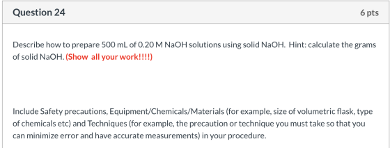 Question 24 6 pts Describe how to prepare 500 mL of 0.20 M NaOH solutions using solid NaOH. Hint: calculate the grams of soli