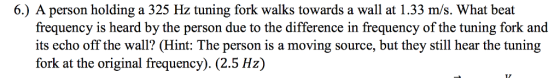 6.) A person holding a 325 Hz tuning fork walks towards a wall at 1.33 m/s. What beat frequency is heard by the person due to the difference in frequency of the tuning fork and its echo off the wall? (Hint: The person is a moving source, but they still hear the tuning fork at the original frequency). (2.5 Hz)