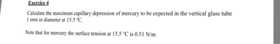 Exercice 4 Calculate the maximum capillary depression of mercury to be expected in the vertical glass tube 1 mm in diameter at 15.5 ℃ Note that for mercury the surface tension at 15.5 ℃ is 0.51 N/m