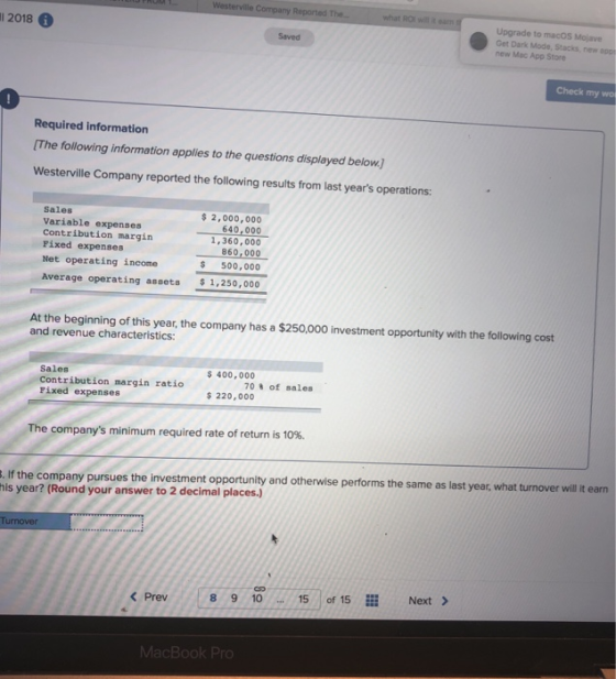 Westerville Company Reported The.. what ROl will it earn Upgrade to macOS Mojave l 2018 6 Get Dark Mode, Stacks, new app new Mac App Store Saved Check my wol 0 Required information [The following information applies to the questions displayed below. Westerville Company reported the following results from last years operations: $ 2,000,000 Sales Variable expenses Contribution margin Fixed expenses Net operating income 640,000 1,360,000 860,000 $ 500,000 $1,250,000 Average operating assets At the beginning of this year, the company has a $250,000 investment opportunity with the following cost and revenue characteristics: 400,000 Sales Contribution margin ratio Fixed expenses 70% of sales 220,000 The companys minimum required rate of return is 10%. . If the company pursues the investment opport his year? (Round your answer to 2 decimal places.) If the company pursues the investment opportunity and otherwise performs the same as last year, what turnover willit earn Next Prev8 9 10 15o 15 MacBook Pro