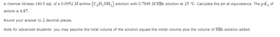 A chemist titrates 140.0 mL of a 0.0952 M aniline (CGH-NH2) solution with 0.7849 M HBr solution at 25 °C. Calculate the pH at