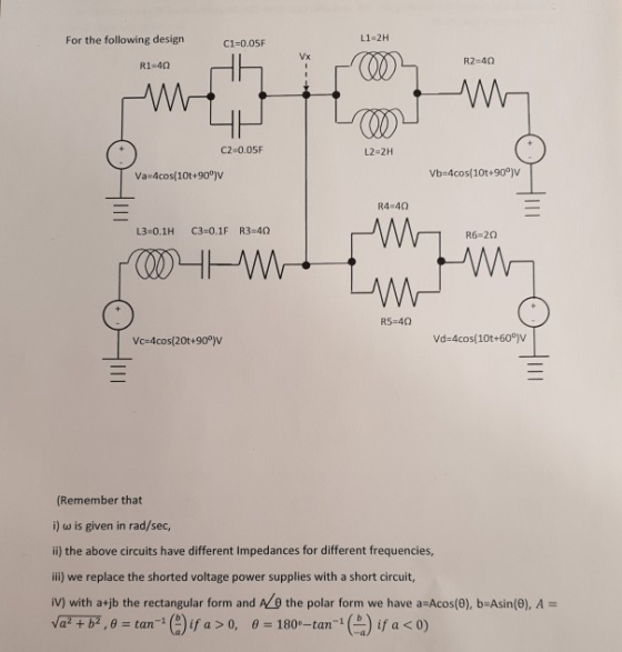 For the following design C1-0.05F L1-2H R2-40 R1 40 C2-0.05F L2-2H Va-4cos(10t+900)V Vb-4cos(10t+90°] R4-40 L3 0.1H C3-0.1F R3-40Q 1R6-20 vc=4cos( 20t+900)V vd:4cos( 10t+600)V (Remember that i) ω is given in rad/sec, i) the above circuits have different Impedances for different frequencies, ii) we replace the shorted voltage power supplies with a short circuit, İV) with a+jb the rectangular form and NO the polar form we have a-Acos(9), b-Asin(8), A- vatb2 , θ tan-1 (a) , θ-1800 ( a) ifa < 0) ifa >0 -tan1