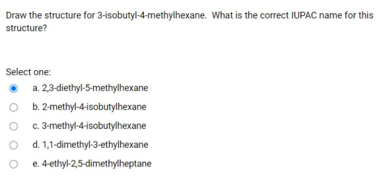 Draw the structure for 3-isobutyl-4-methylhexane. What is the correct IUPAC name for this structure? Select one: a. 2,3-dieth