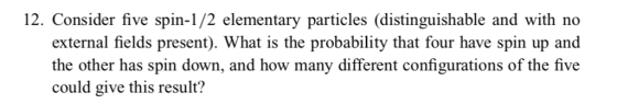 12. Consider five spin-1/2 elementary particles (distinguishable and with no external fields present). What is the probability that four have spin up and the other has spin down, and how many different configurations of the five could give this result?