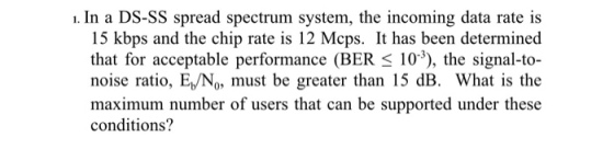 1. In a DS-SS spread spectrum system, the incoming data rate is 15 kbps and the chip rate is 12 Mcps. It has been determined that for acceptable performance (BER s 103), the signal-to noise ratio, E,/No, must be greater than 15 dB. What is the maximum number of users that can be supported under these conditions?