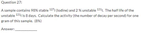 Question 27: A sample contains 98% stable 1271(lodine) and 2 % unstable 1311. The half life of the unstable 1311 is 8 days. C
