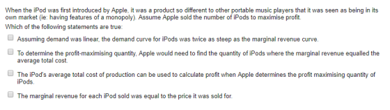 When the iPod was first introduced by Apple, it was a product so different to other portable music players that it was seen as being in its own market (ie: having features of a monopoly). Assume Apple sold the number of iPods to maximise profit. Which of the following statements are true: Assuming demand was linear, the demand curve for iPods was twice as steep as the marginal revenue curve. average total cost. The iPods average total cost of production can be used to calculate profit when Apple determines the profit maximising quantity of iPods The marginal revenue for each iPod sold was equal to the price it was sold for.