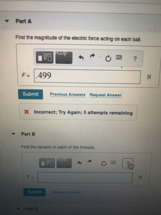 Part A Find the magnitude of the electric force acting on each ball. F= 1.499 Submit Previous Answers Request Answer Incorrect; Try Again; 5 attempts remaining Part B Find the tension in each ot the threads Submit Request Answer Part C