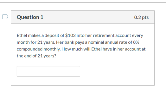 Question 1 0.2 pts Ethel makes a deposit of $103 into her retirement account every month for 21 years. Her bank pays a nomina