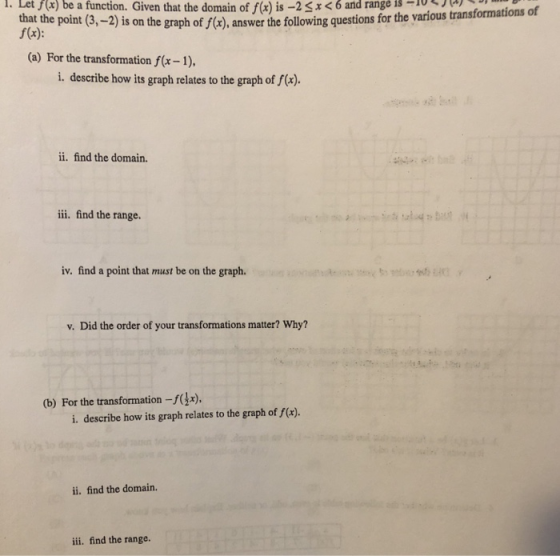 . Given that the domain off(xis-2 i Let f ( ) be function ) and range is-10 x a 6 . that the point (3, f(x): is on the graph of f(x), answer the following questions for the various transformations of (a) For the transformation fx-1) i. describe how its graph relates to the graph of f(x). ii. find the domain. ii. find the range. iv. find a point that must be on the graph. v. Did the order of your transformations matter? Why? b) For the transformation -f(x), i. describe how its graph relates to the graph of f(x). ii. find the domain. ii. find the range.
