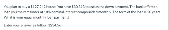 You plan to buy a $127,242 house. You have $30,313 to use as the down payment. The bank offers to loan you the remainder at 1
