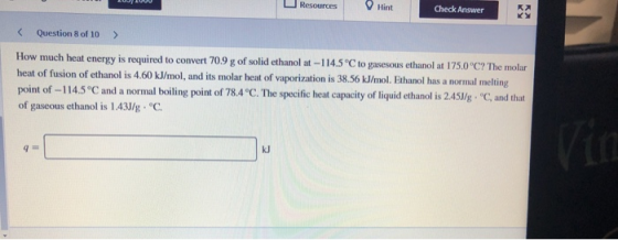 Resources Hint Check Answer Question 8 of 10 > How much heat energy is required to convert 70.9 g of solid ethanol at-114.5 °