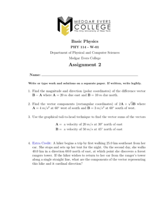 MEDGAR EVERS COLLEGE The City University of New Yerk Basic Physics PHY 114- w-01 Department of Physical and Computer Sciences Medgar Evers College Assignment 2 Name: Write or type work and solutions on a separate paper. If written, write legibly. 1. Find the magnitude and direction (polar coordinates) of the difference vector B-A where A 2() m due east and B 10 m due north. 2. Find the vector components (rectangular coordinates) of 2A+3B where A 4m/s2 at 60 west of south and B 3m/s2 at 60° south of west. 3. Use the graphical tail-tohead technique to find the vector sums of the vectors A- a velocity of 20 m/s at 30 north of east B- a velocity of 50 m/s at 45 north of east . Extra Credit: A hier begins a trip by first walking 25.0 km southeast from her car. She stops and sets up her tent for the night. On the second day, she walks 40.0 km in a direction 60.0 north of east, at which point she discovers a forest rangers tower. If the hiker wishes to return to ber car from the rangers tower along a single straight line, what are the components of the vector representing this hike and it cardinal direction?